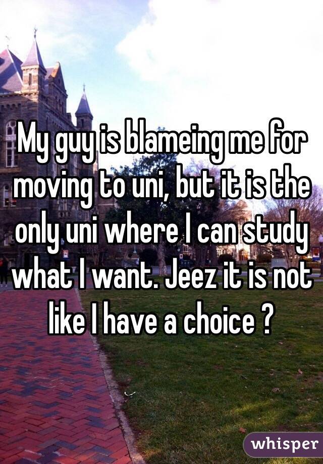 My guy is blameing me for moving to uni, but it is the only uni where I can study what I want. Jeez it is not like I have a choice ? 
