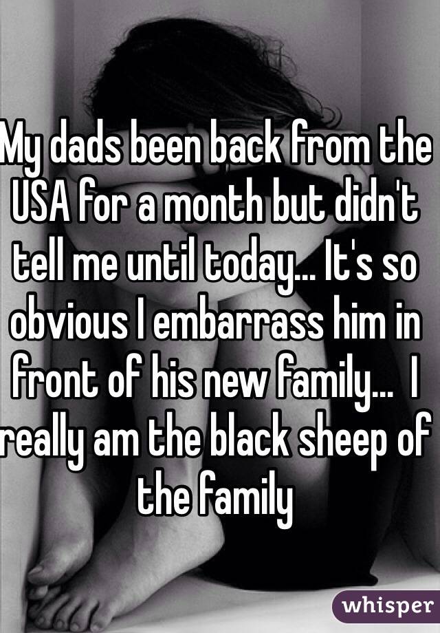 My dads been back from the USA for a month but didn't tell me until today... It's so obvious I embarrass him in front of his new family...  I really am the black sheep of the family   