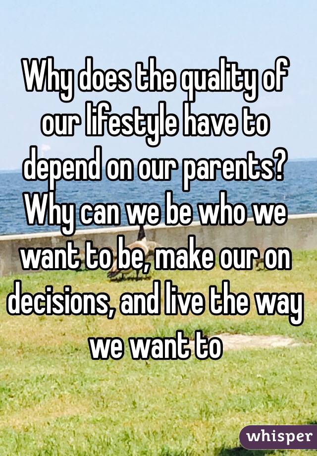 Why does the quality of our lifestyle have to depend on our parents? Why can we be who we want to be, make our on decisions, and live the way we want to