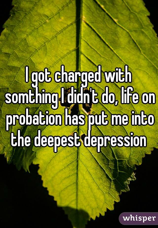 I got charged with somthing I didn't do, life on probation has put me into the deepest depression 