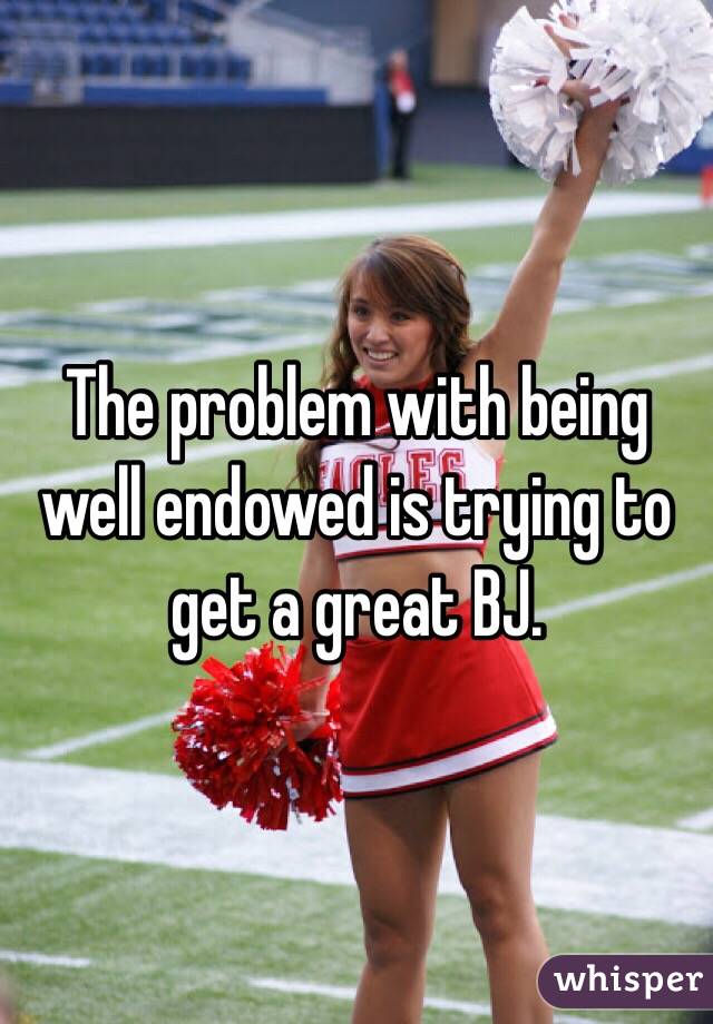 The problem with being well endowed is trying to get a great BJ. 