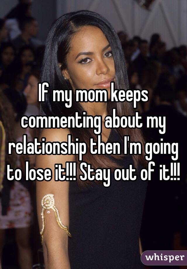 If my mom keeps commenting about my relationship then I'm going to lose it!!! Stay out of it!!!