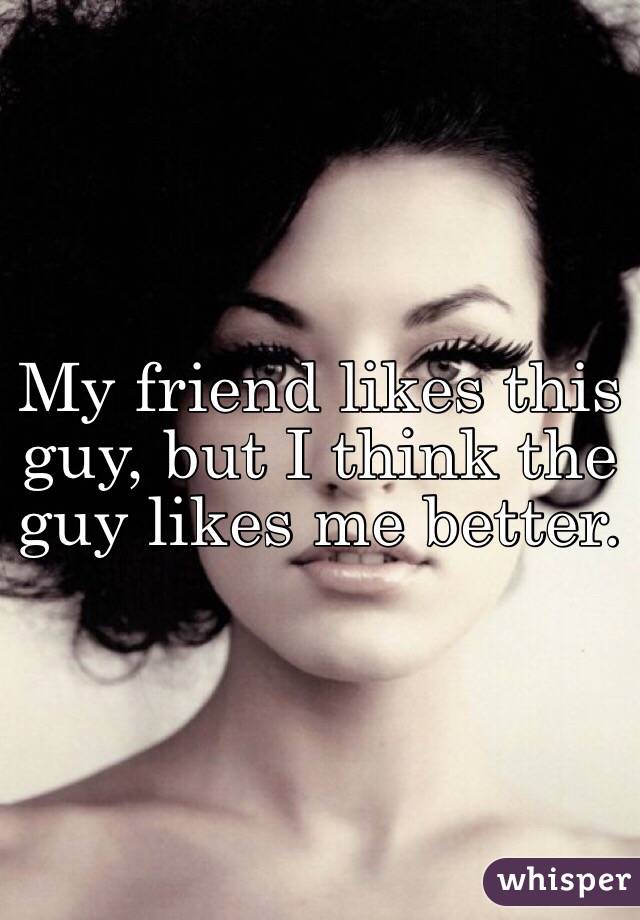 My friend likes this guy, but I think the guy likes me better.