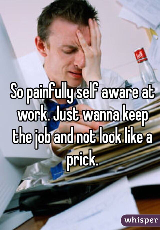 So painfully self aware at work. Just wanna keep the job and not look like a prick. 