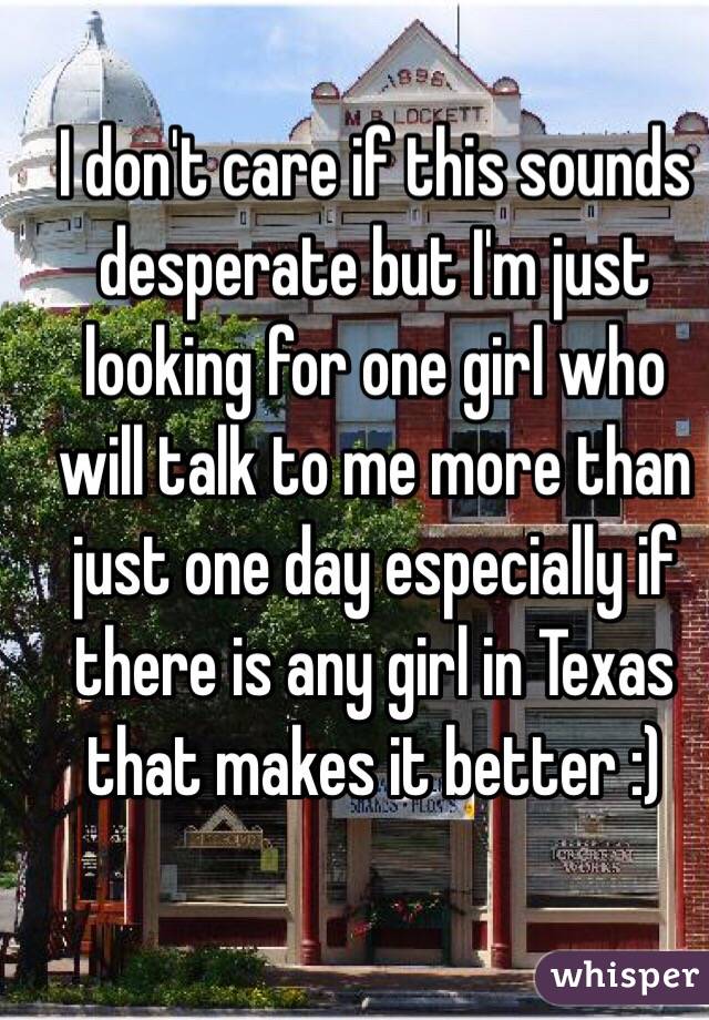 I don't care if this sounds desperate but I'm just looking for one girl who will talk to me more than just one day especially if there is any girl in Texas that makes it better :) 