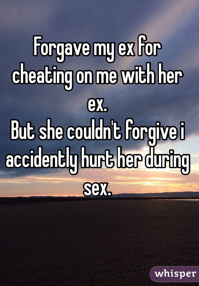 Forgave my ex for cheating on me with her ex. 
But she couldn't forgive i accidently hurt her during sex. 