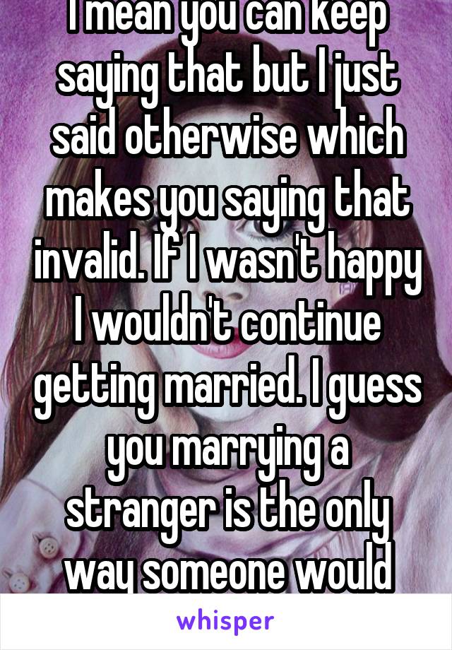 I mean you can keep saying that but I just said otherwise which makes you saying that invalid. If I wasn't happy I wouldn't continue getting married. I guess you marrying a stranger is the only way someone would marry you?