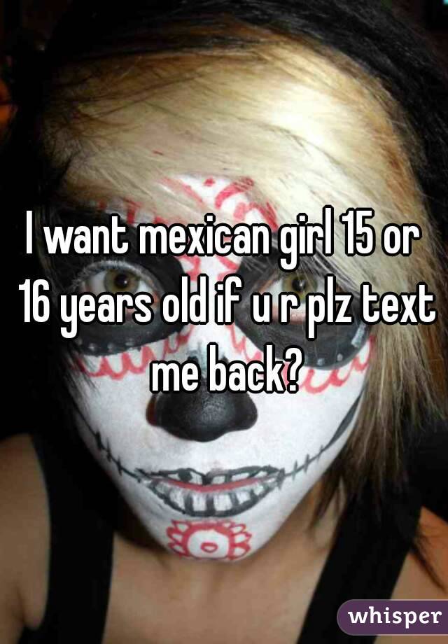 I want mexican girl 15 or 16 years old if u r plz text me back?