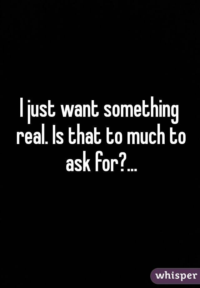 I just want something real. Is that to much to ask for?...