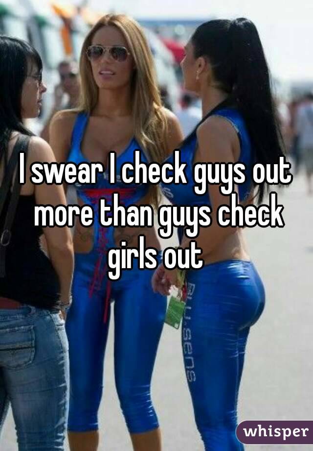 I swear I check guys out more than guys check girls out 