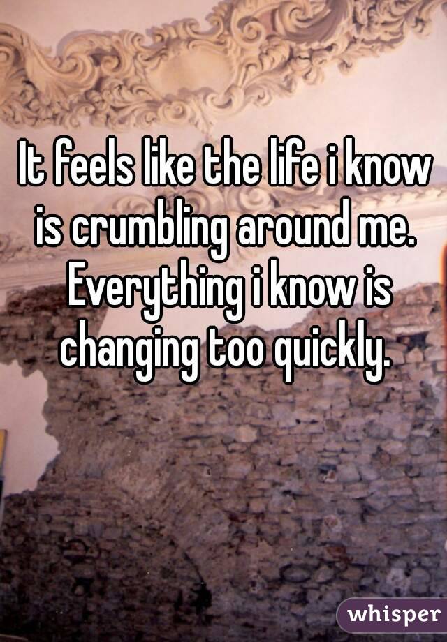 It feels like the life i know is crumbling around me.  Everything i know is changing too quickly. 