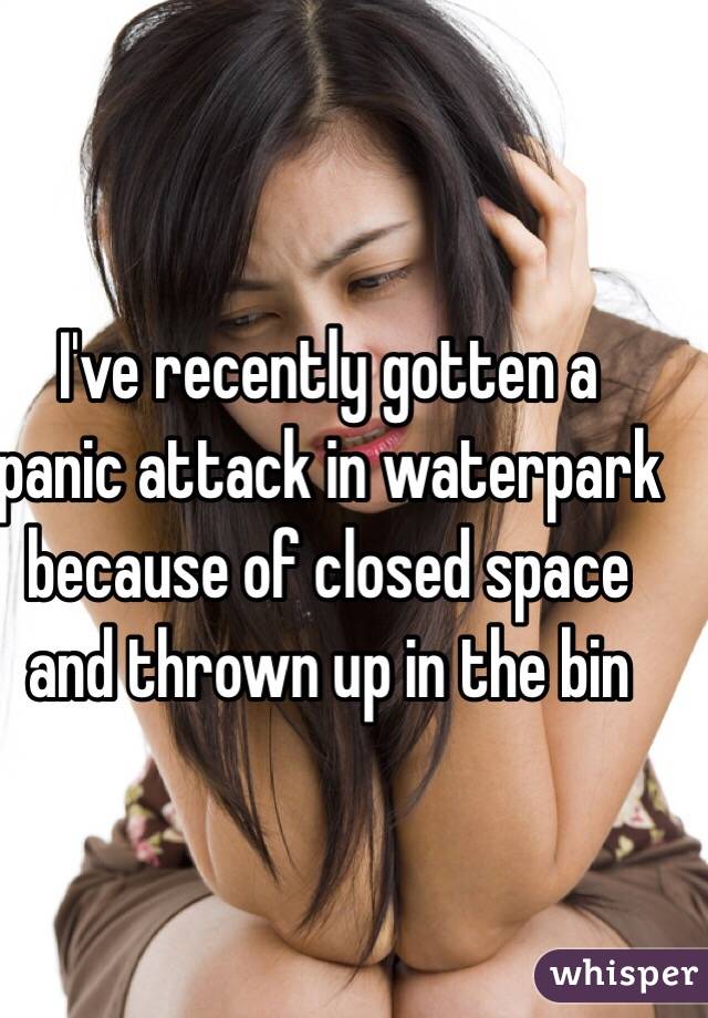 I've recently gotten a panic attack in waterpark because of closed space and thrown up in the bin