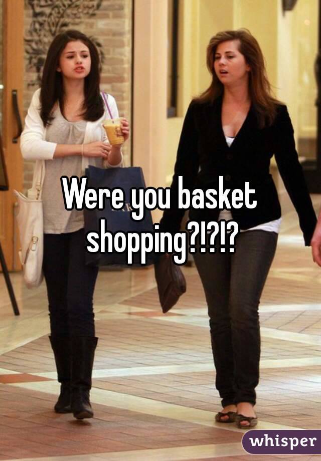 Were you basket shopping?!?!?