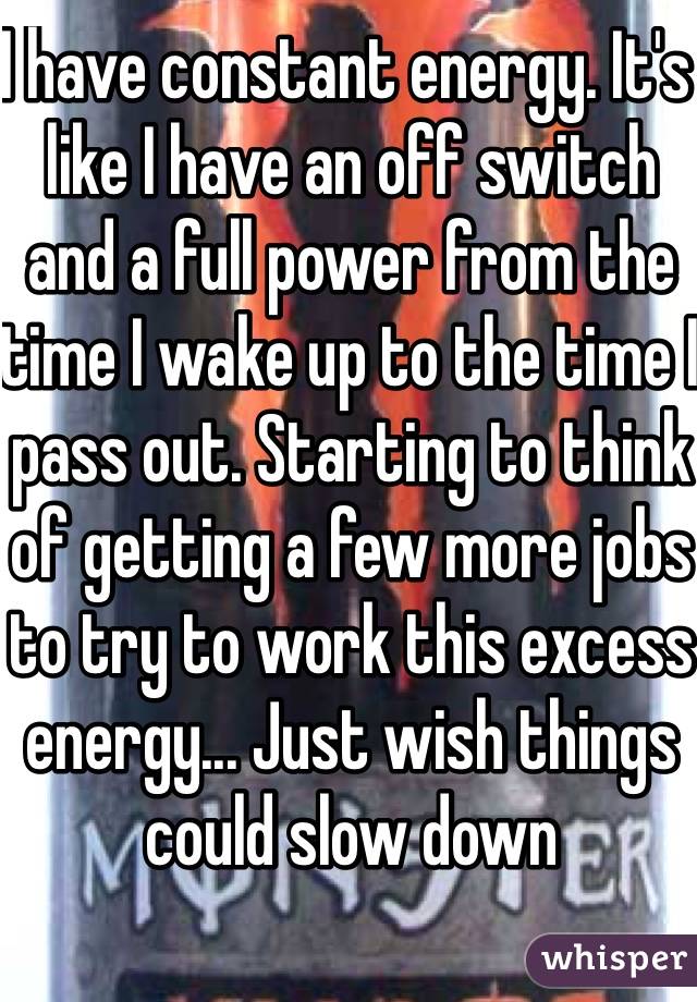 I have constant energy. It's like I have an off switch and a full power from the time I wake up to the time I pass out. Starting to think of getting a few more jobs to try to work this excess energy... Just wish things could slow down 