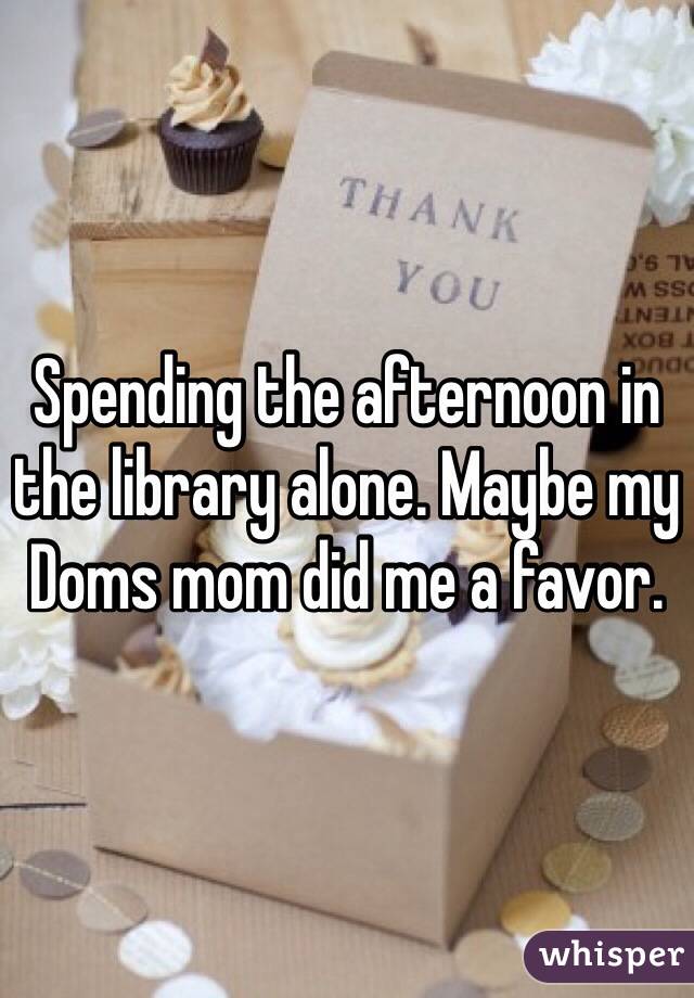 Spending the afternoon in the library alone. Maybe my Doms mom did me a favor. 