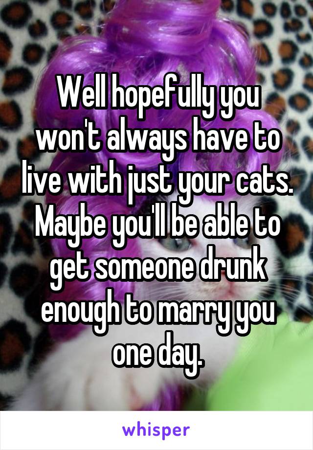 Well hopefully you won't always have to live with just your cats. Maybe you'll be able to get someone drunk enough to marry you one day.