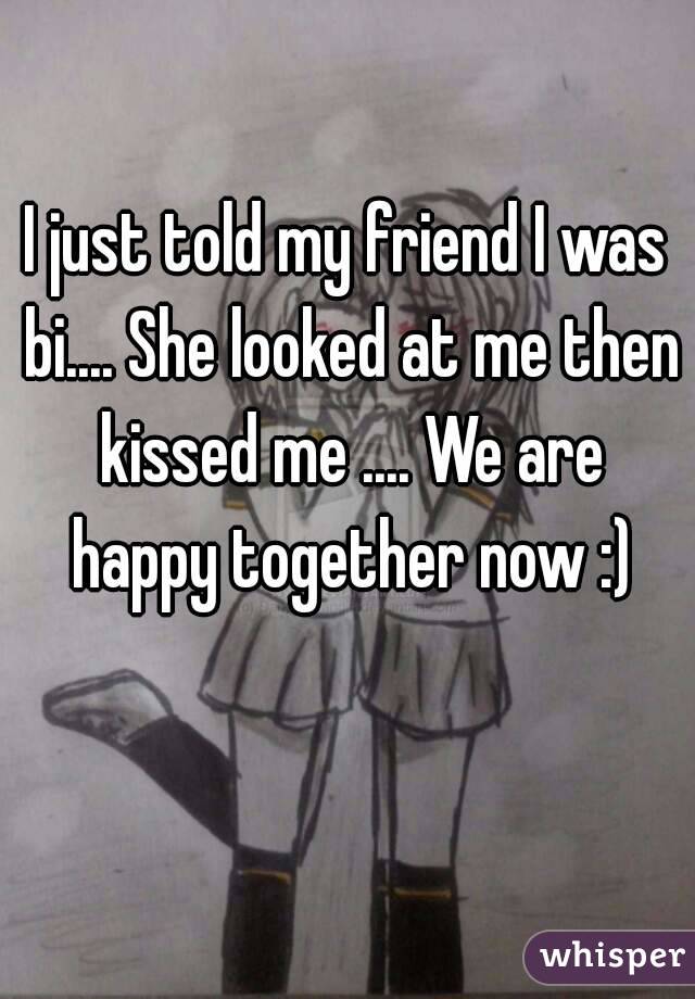I just told my friend I was bi.... She looked at me then kissed me .... We are happy together now :)