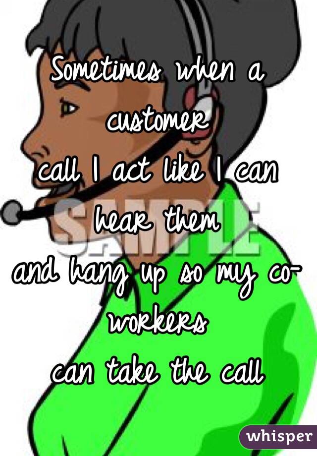 Sometimes when a customer 
call I act like I can hear them 
and hang up so my co-workers 
can take the call
