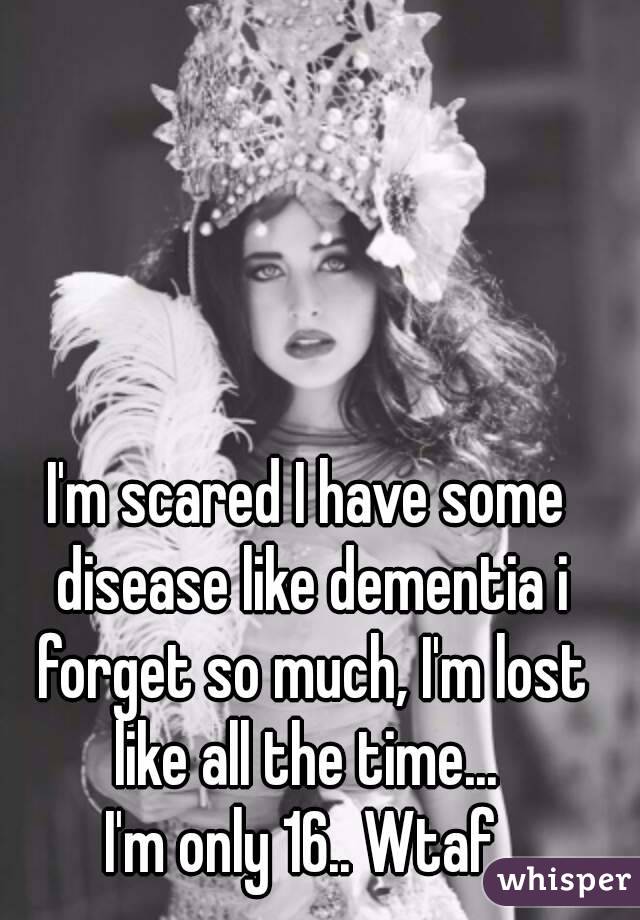 I'm scared I have some disease like dementia i forget so much, I'm lost like all the time... 
I'm only 16.. Wtaf.