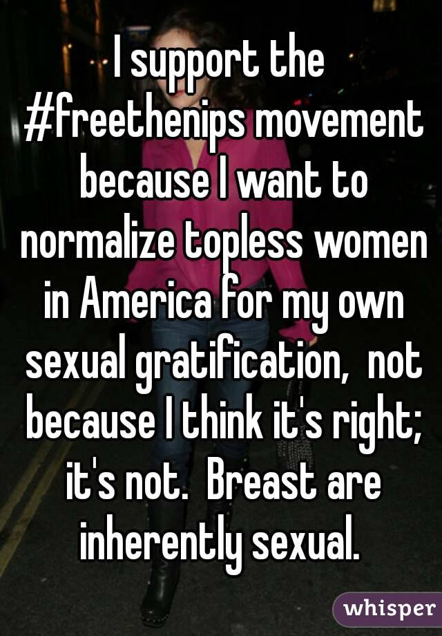 I support the #freethenips movement because I want to normalize topless women in America for my own sexual gratification,  not because I think it's right; it's not.  Breast are inherently sexual. 