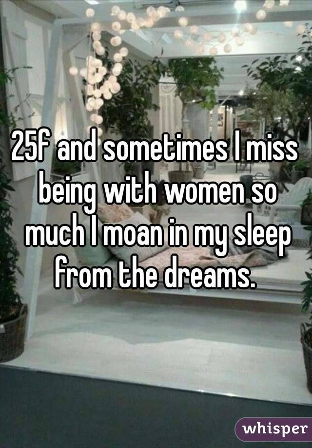 25f and sometimes I miss being with women so much I moan in my sleep from the dreams. 