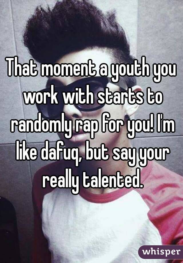 That moment a youth you work with starts to randomly rap for you! I'm like dafuq, but say your really talented.