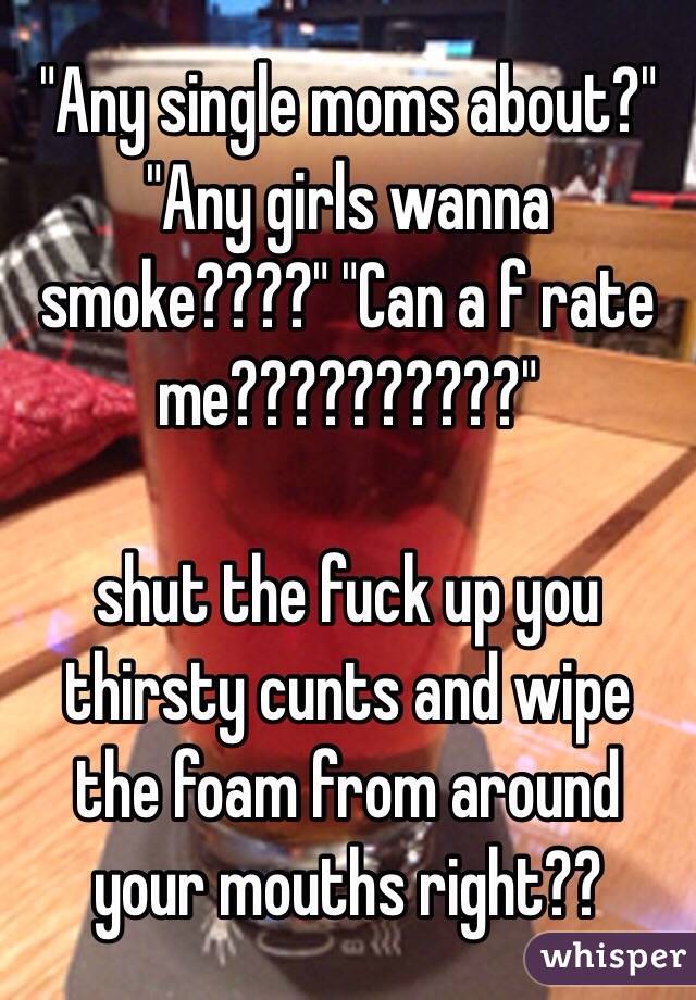 "Any single moms about?" "Any girls wanna smoke????" "Can a f rate me??????????"

shut the fuck up you thirsty cunts and wipe the foam from around your mouths right?? 