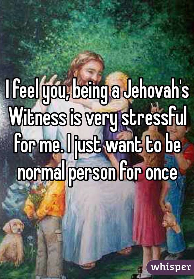 I feel you, being a Jehovah's Witness is very stressful for me. I just want to be normal person for once
