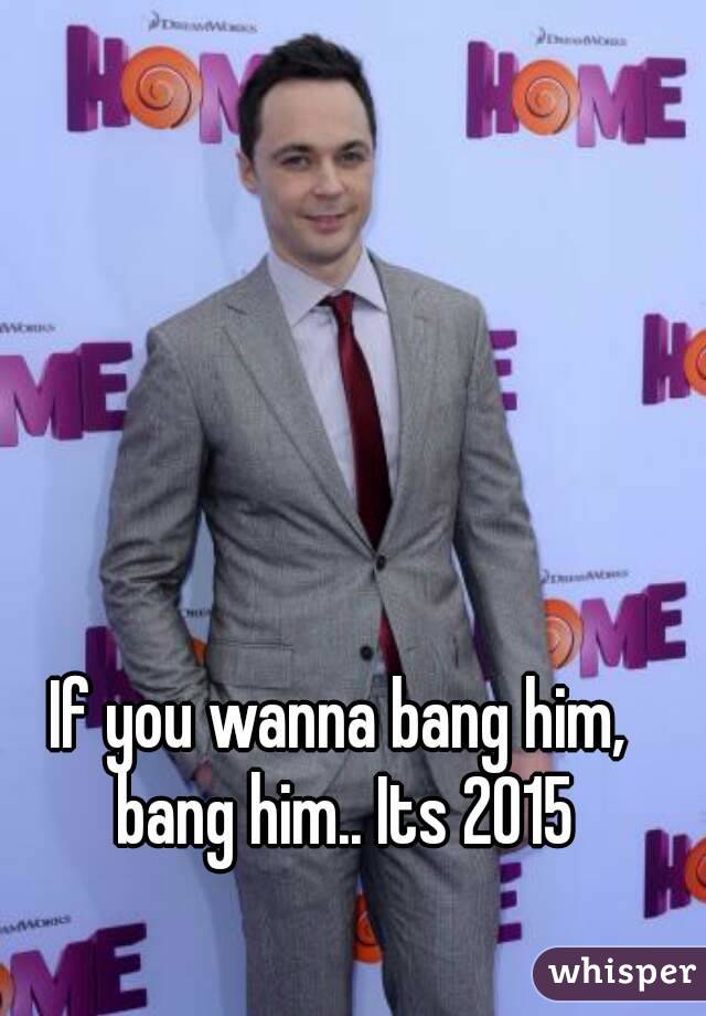 If you wanna bang him, bang him.. Its 2015