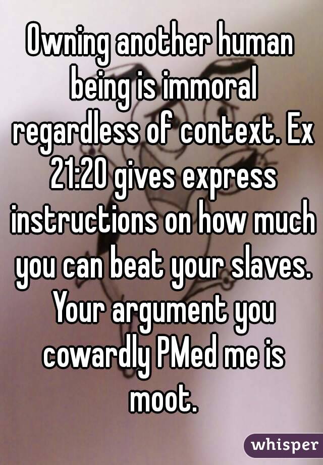 Owning another human being is immoral regardless of context. Ex 21:20 gives express instructions on how much you can beat your slaves. Your argument you cowardly PMed me is moot.