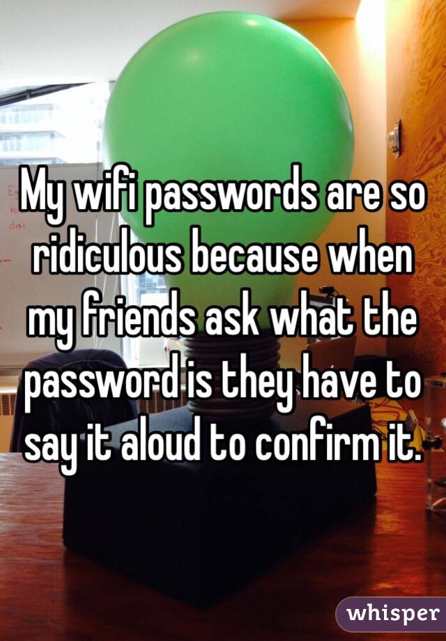 My wifi passwords are so ridiculous because when my friends ask what the password is they have to say it aloud to confirm it. 