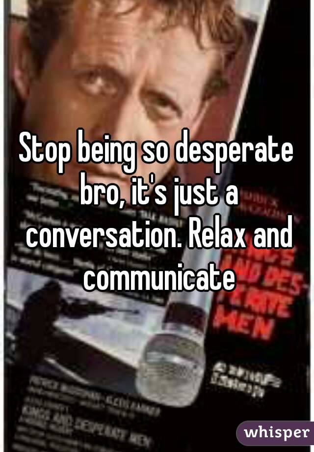 Stop being so desperate bro, it's just a conversation. Relax and communicate