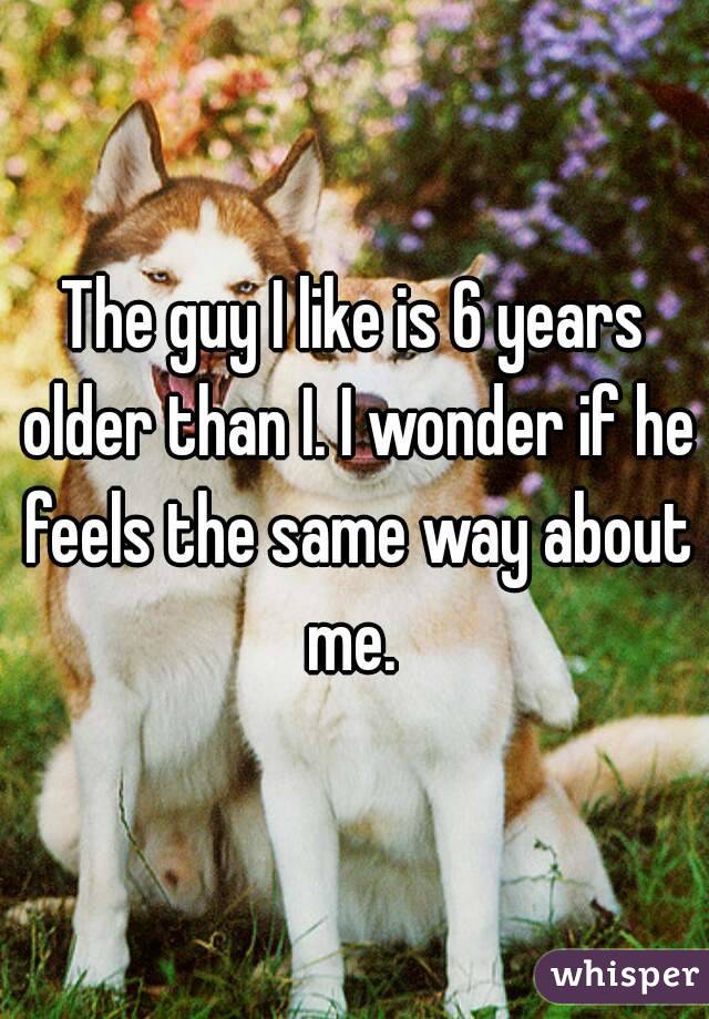 The guy I like is 6 years older than I. I wonder if he feels the same way about me. 