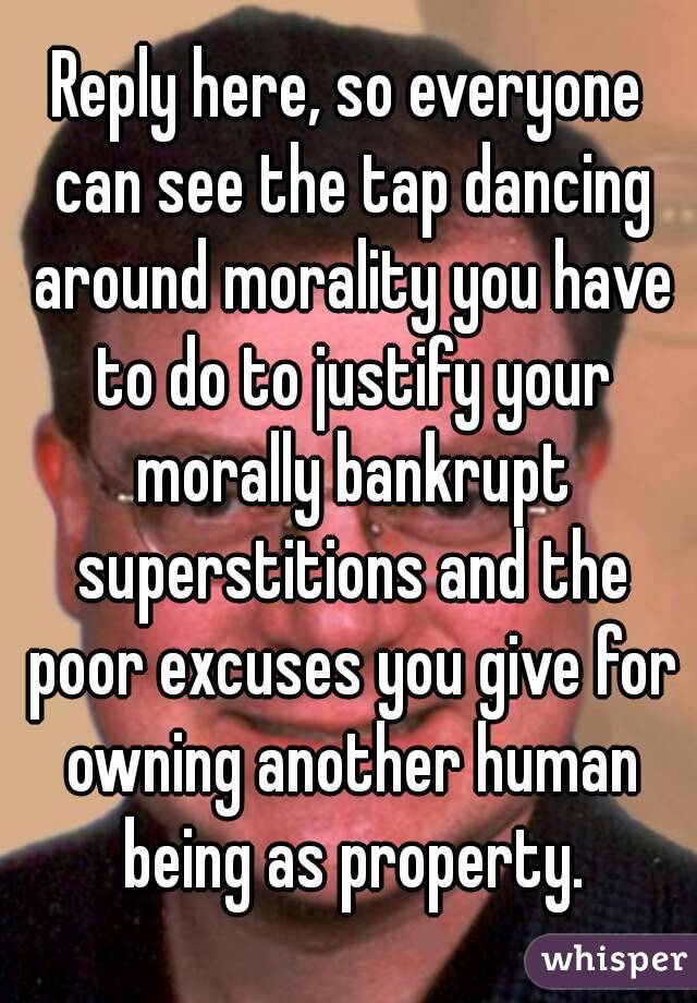 Reply here, so everyone can see the tap dancing around morality you have to do to justify your morally bankrupt superstitions and the poor excuses you give for owning another human being as property.