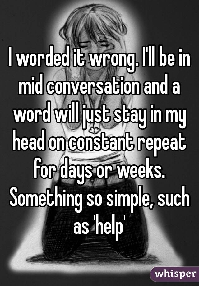 I worded it wrong. I'll be in mid conversation and a word will just stay in my head on constant repeat for days or weeks. Something so simple, such as 'help' 