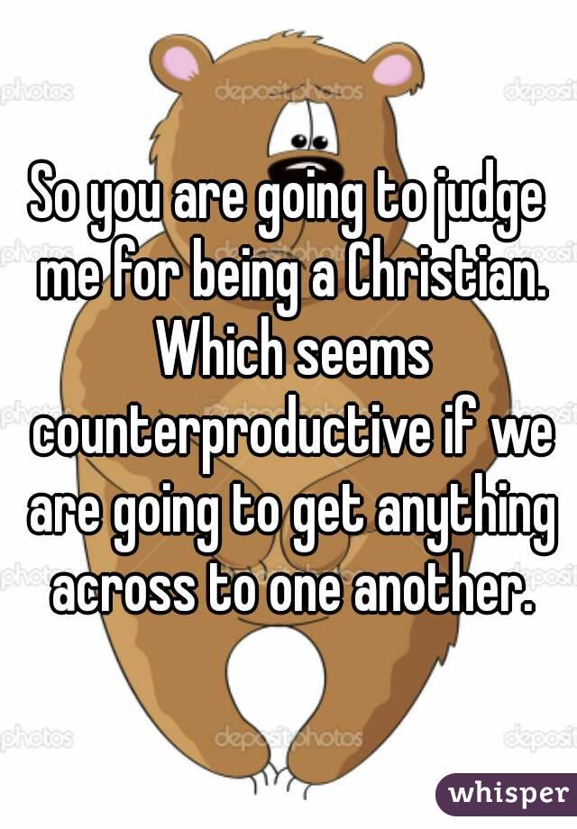 So you are going to judge me for being a Christian. Which seems counterproductive if we are going to get anything across to one another.