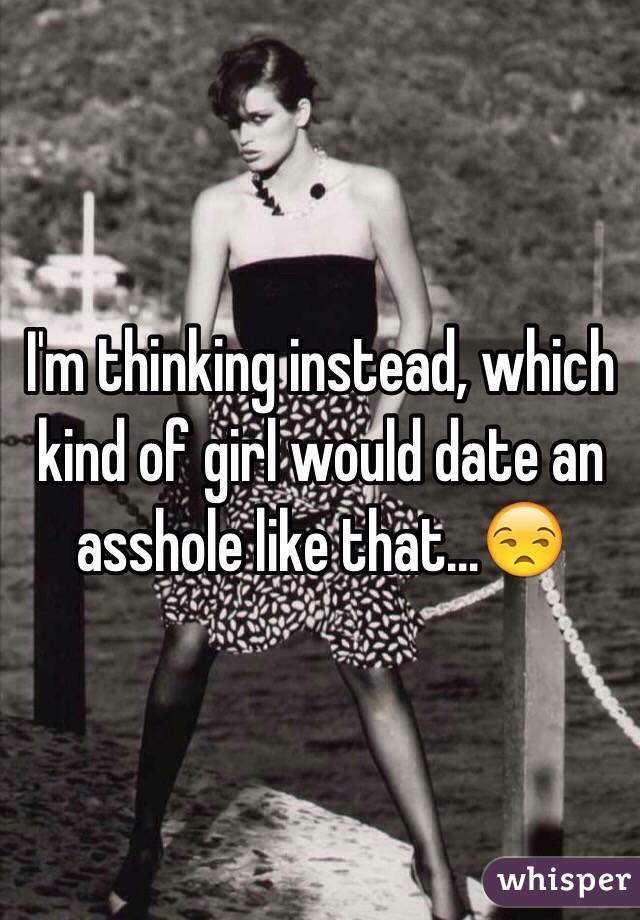 I'm thinking instead, which kind of girl would date an asshole like that...😒 