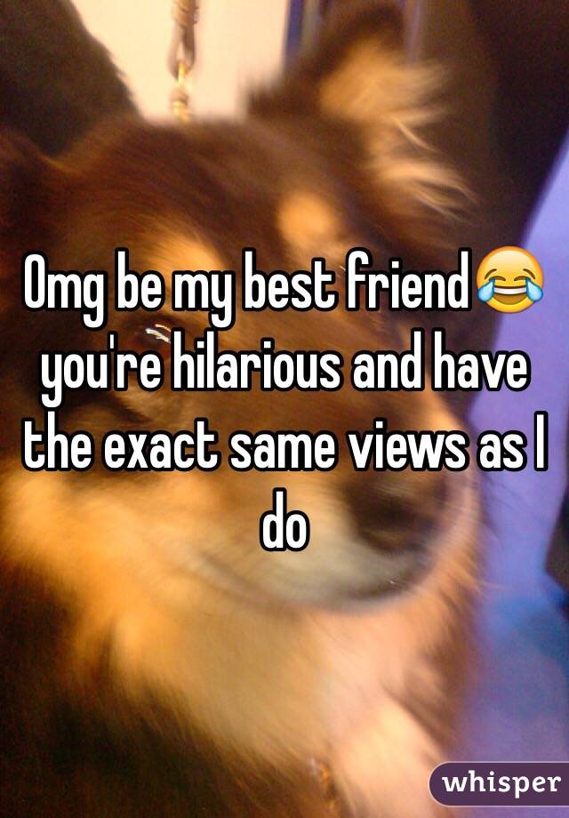 Omg be my best friend😂 you're hilarious and have the exact same views as I do