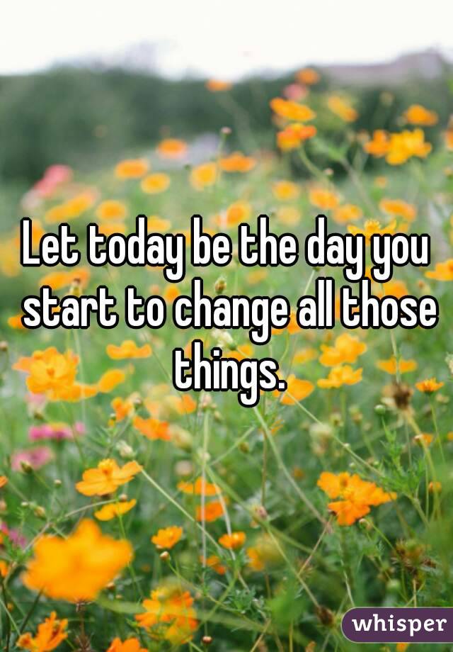 Let today be the day you start to change all those things.