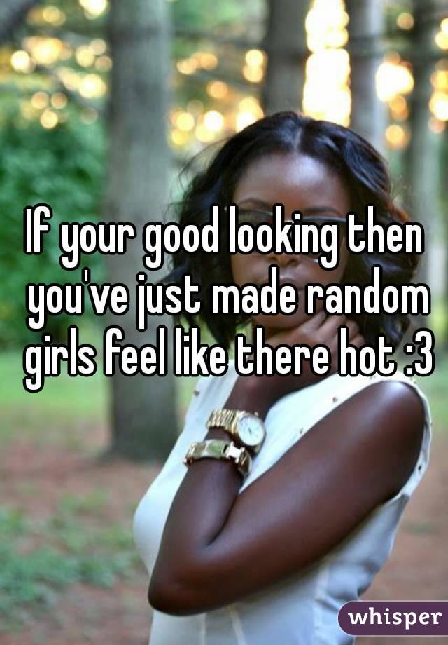 If your good looking then you've just made random girls feel like there hot :3