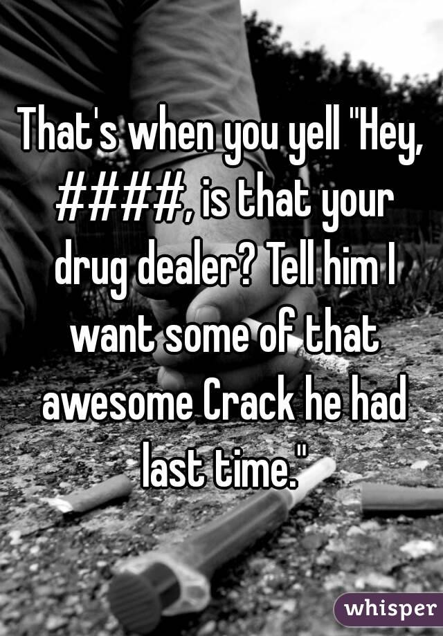 That's when you yell "Hey, ####, is that your drug dealer? Tell him I want some of that awesome Crack he had last time."