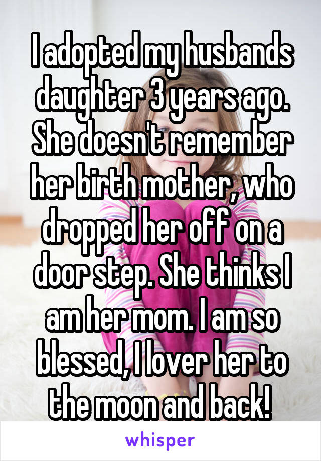 I adopted my husbands daughter 3 years ago. She doesn't remember her birth mother, who dropped her off on a door step. She thinks I am her mom. I am so blessed, I lover her to the moon and back! 