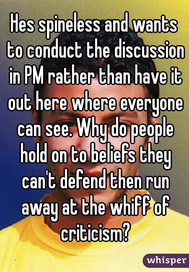 Hes spineless and wants to conduct the discussion in PM rather than have it out here where everyone can see. Why do people hold on to beliefs they can't defend then run away at the whiff of criticism?