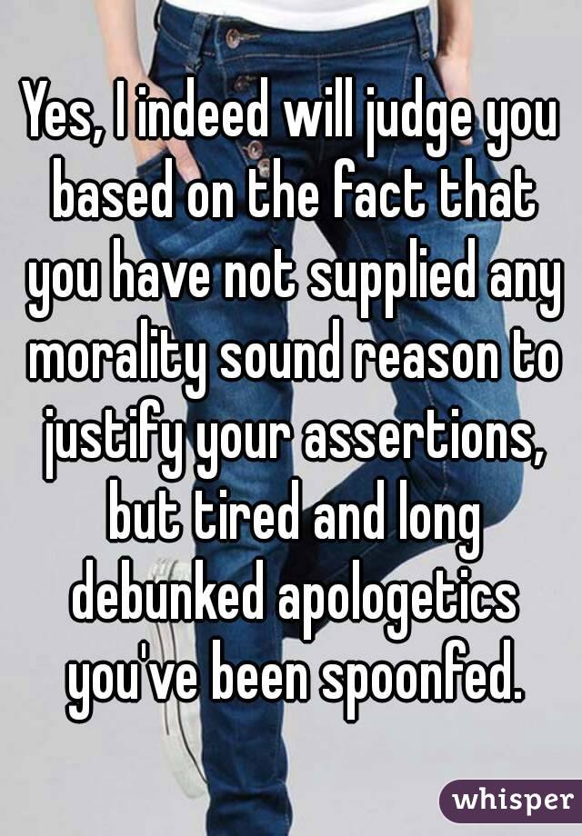 Yes, I indeed will judge you based on the fact that you have not supplied any morality sound reason to justify your assertions, but tired and long debunked apologetics you've been spoonfed.