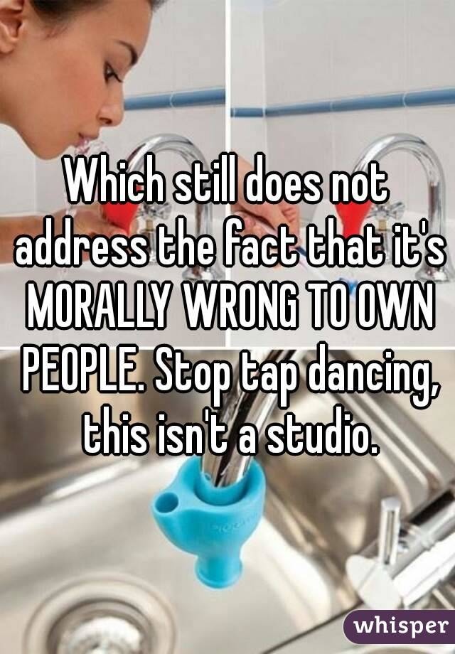 Which still does not address the fact that it's MORALLY WRONG TO OWN PEOPLE. Stop tap dancing, this isn't a studio.