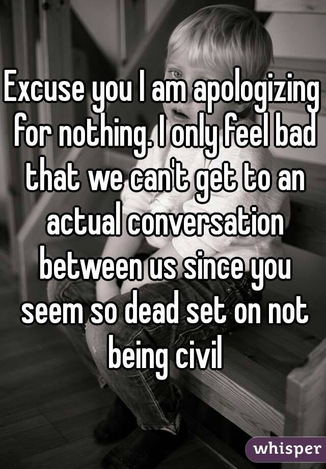 Excuse you I am apologizing for nothing. I only feel bad that we can't get to an actual conversation between us since you seem so dead set on not being civil