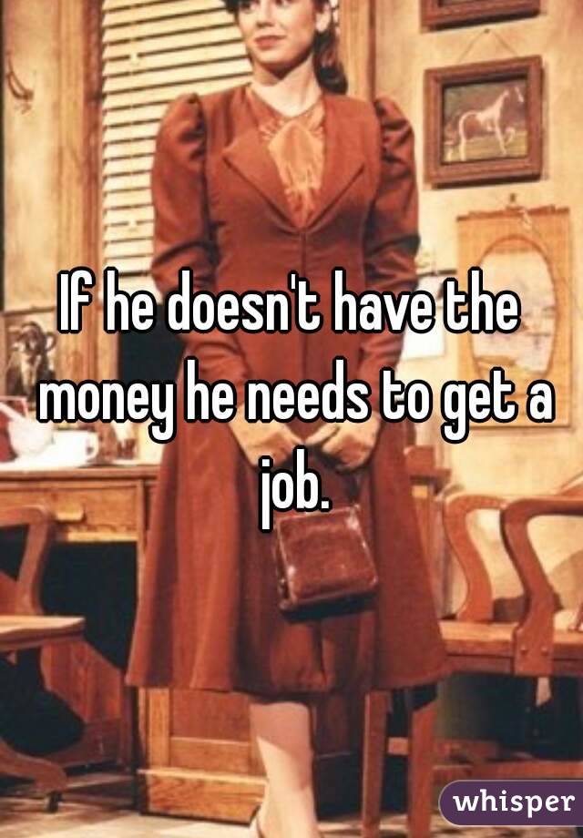If he doesn't have the money he needs to get a job.