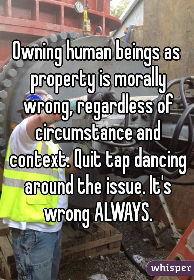 Owning human beings as property is morally wrong, regardless of circumstance and context. Quit tap dancing around the issue. It's wrong ALWAYS.