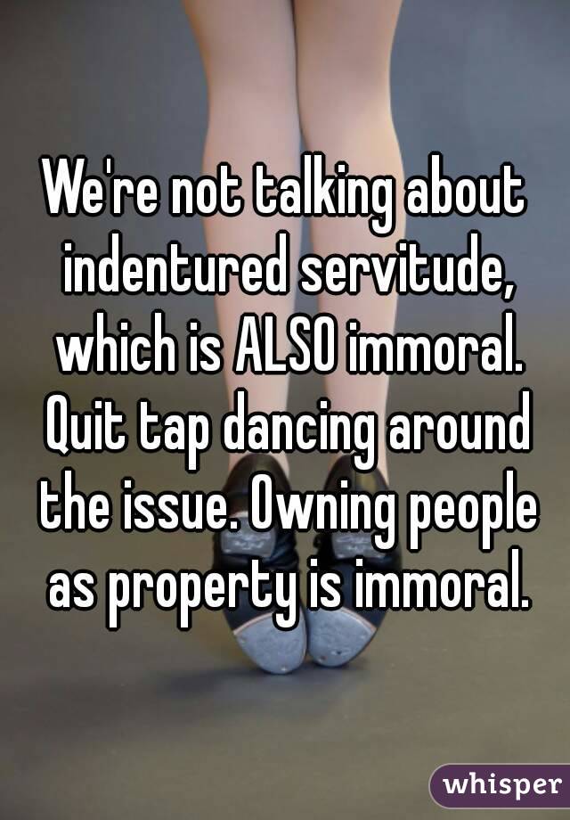 We're not talking about indentured servitude, which is ALSO immoral. Quit tap dancing around the issue. Owning people as property is immoral.