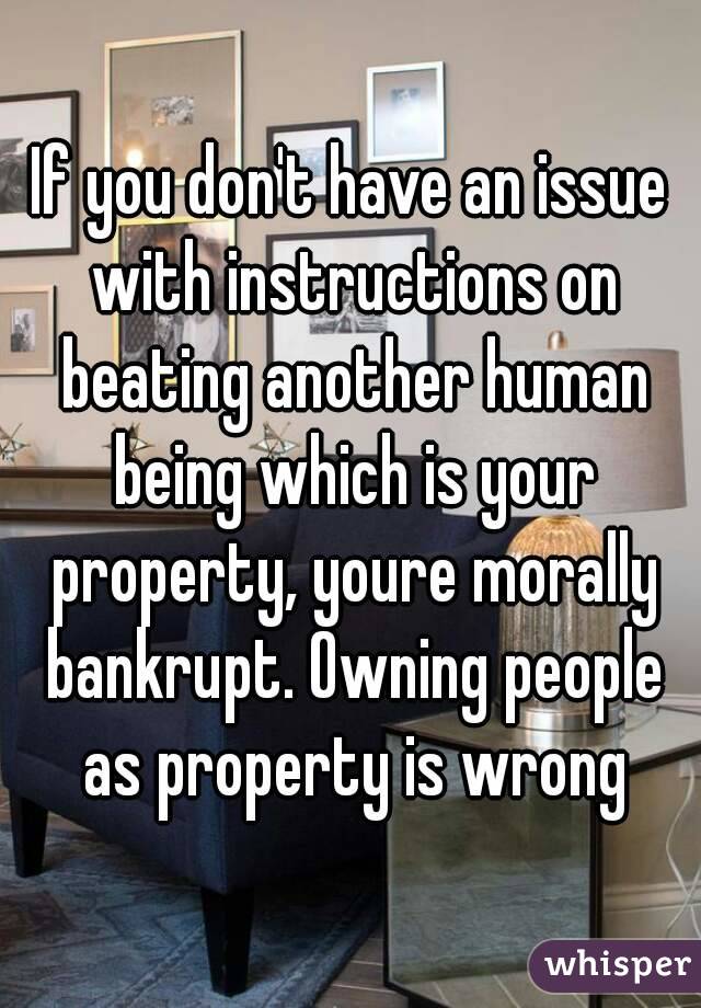 If you don't have an issue with instructions on beating another human being which is your property, youre morally bankrupt. Owning people as property is wrong